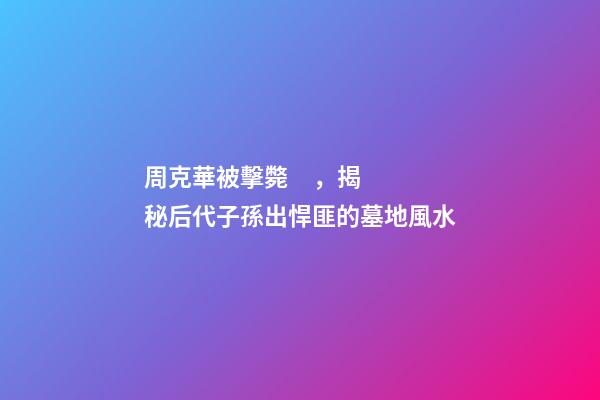 周克華被擊斃，揭秘后代子孫出悍匪的墓地風水